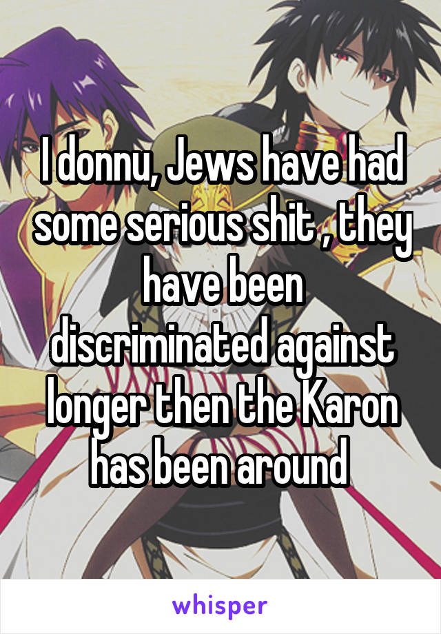 I donnu, Jews have had some serious shit , they have been discriminated against longer then the Karon has been around 