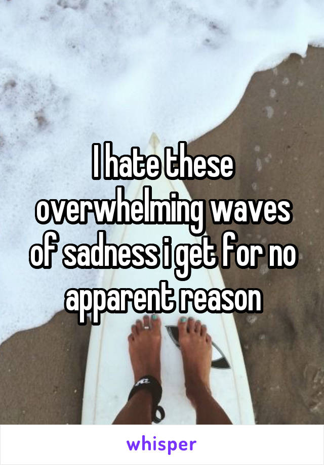 I hate these overwhelming waves of sadness i get for no apparent reason