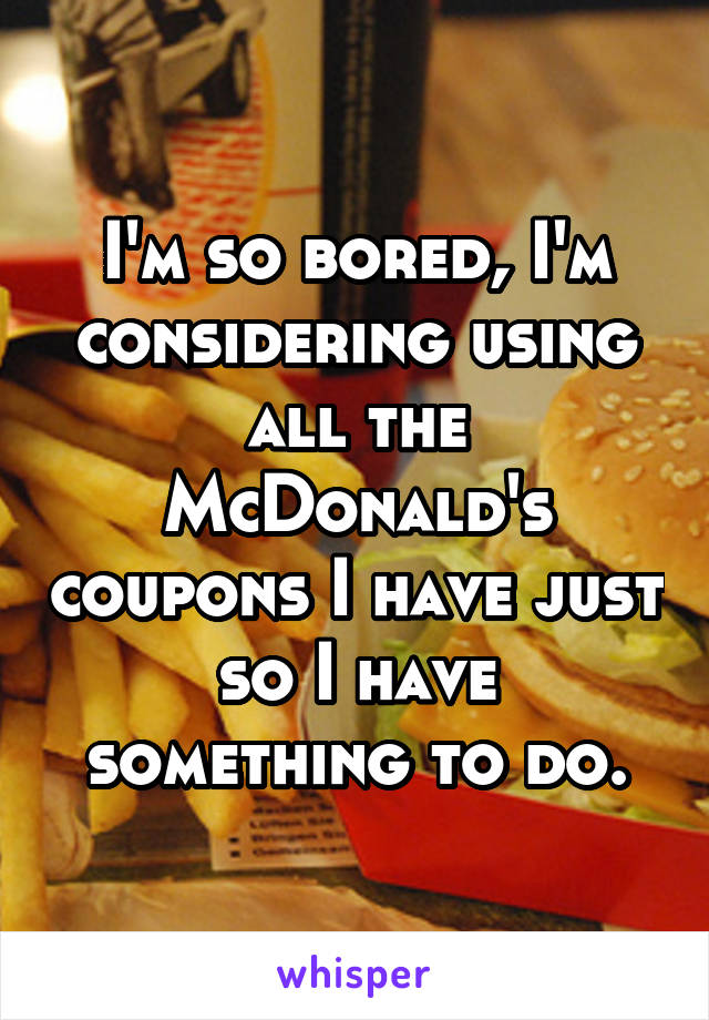 I'm so bored, I'm considering using all the McDonald's coupons I have just so I have something to do.