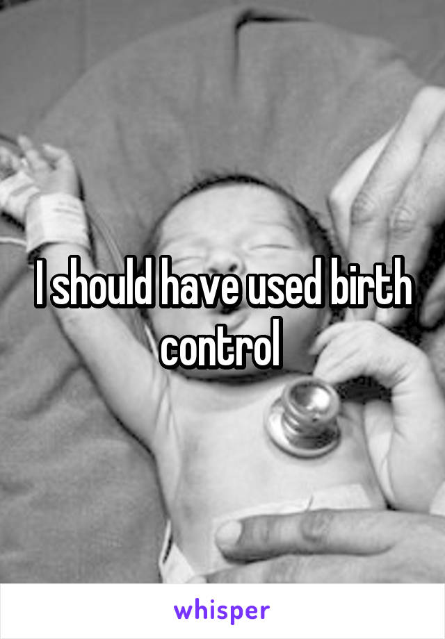 I should have used birth control 