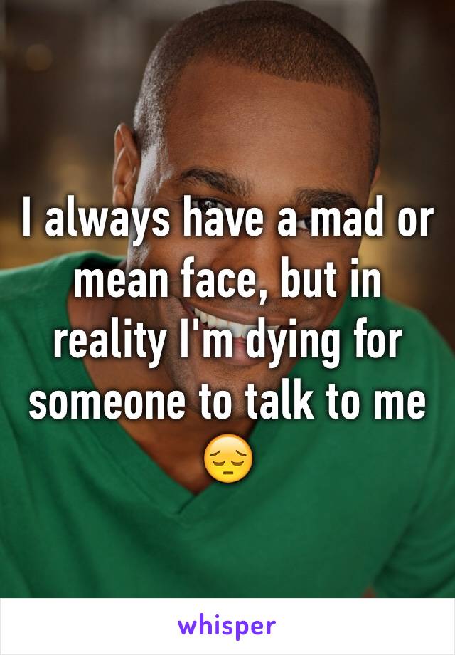 I always have a mad or mean face, but in reality I'm dying for someone to talk to me 😔