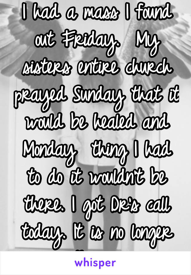 I had a mass I found out Friday.  My sisters entire church prayed Sunday that it would be healed and Monday  thing I had to do it wouldn't be there. I got Dr's call today. It is no longer there. 