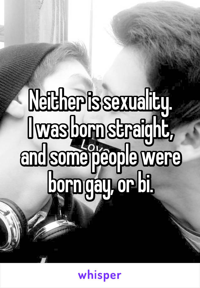 Neither is sexuality.
I was born straight, and some people were born gay, or bi.