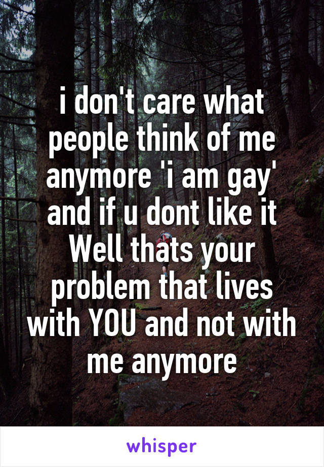 i don't care what people think of me anymore 'i am gay' and if u dont like it Well thats your problem that lives with YOU and not with me anymore