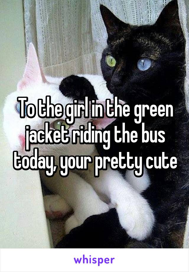 To the girl in the green jacket riding the bus today, your pretty cute