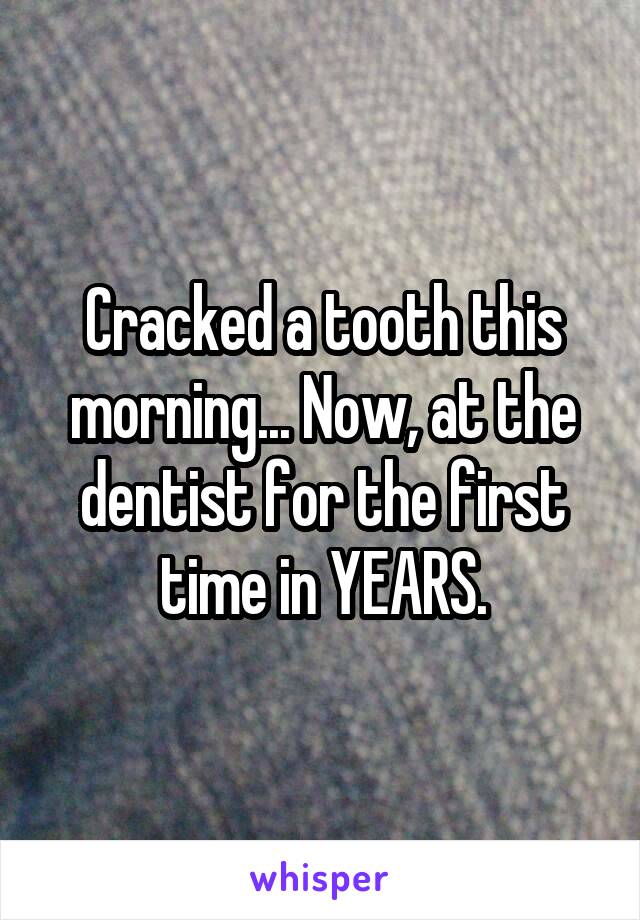 Cracked a tooth this morning... Now, at the dentist for the first time in YEARS.