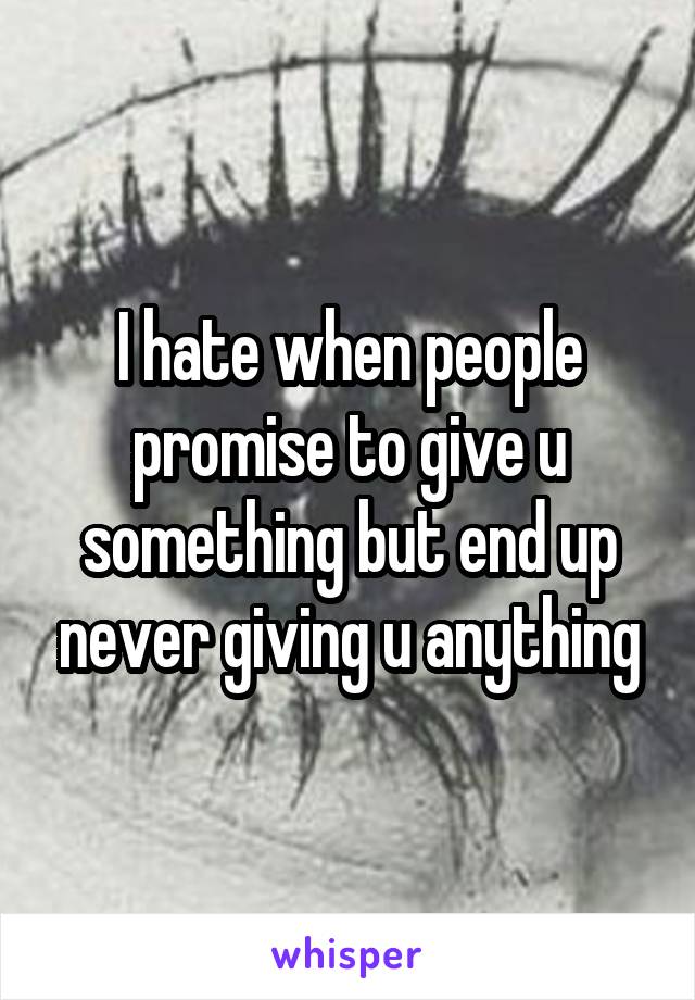 I hate when people promise to give u something but end up never giving u anything