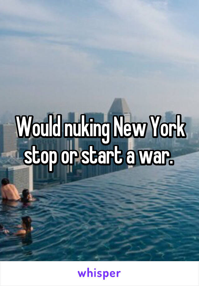 Would nuking New York stop or start a war. 