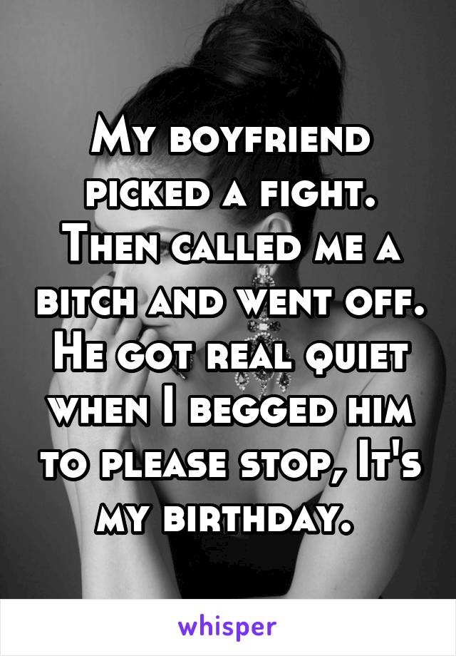 My boyfriend picked a fight. Then called me a bitch and went off. He got real quiet when I begged him to please stop, It's my birthday. 