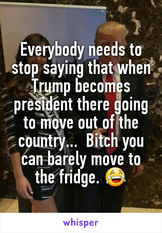 Everybody needs to stop saying that when Trump becomes president there going to move out of the country...  Bitch you can barely move to the fridge. 😂