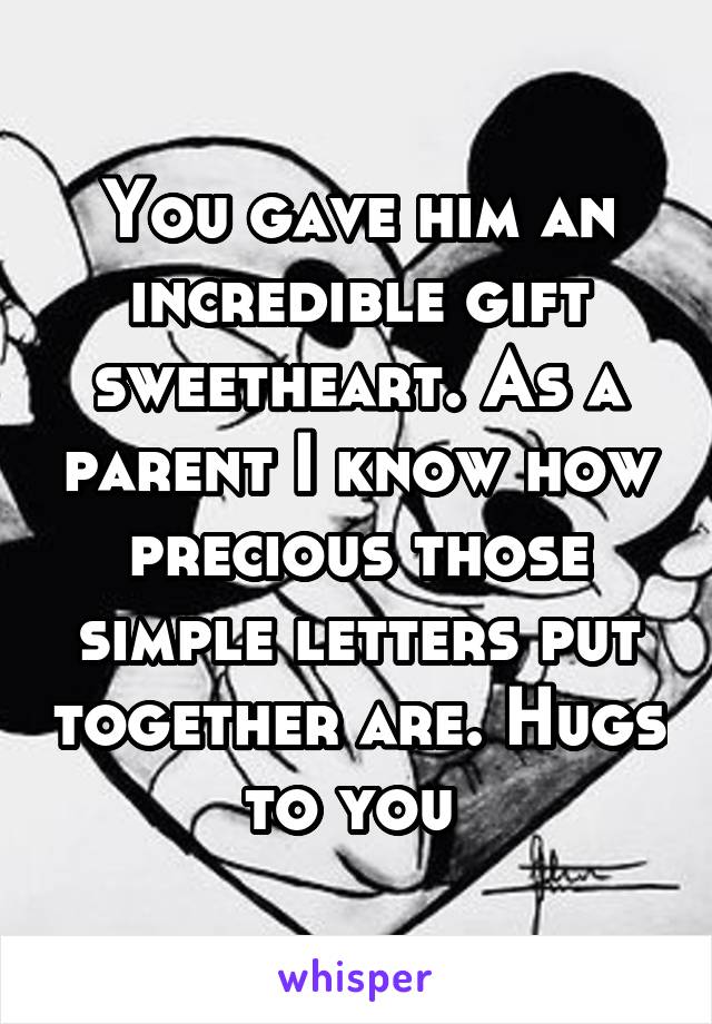 You gave him an incredible gift sweetheart. As a parent I know how precious those simple letters put together are. Hugs to you 