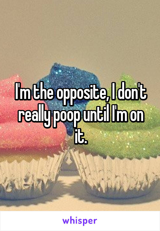 I'm the opposite, I don't really poop until I'm on it.