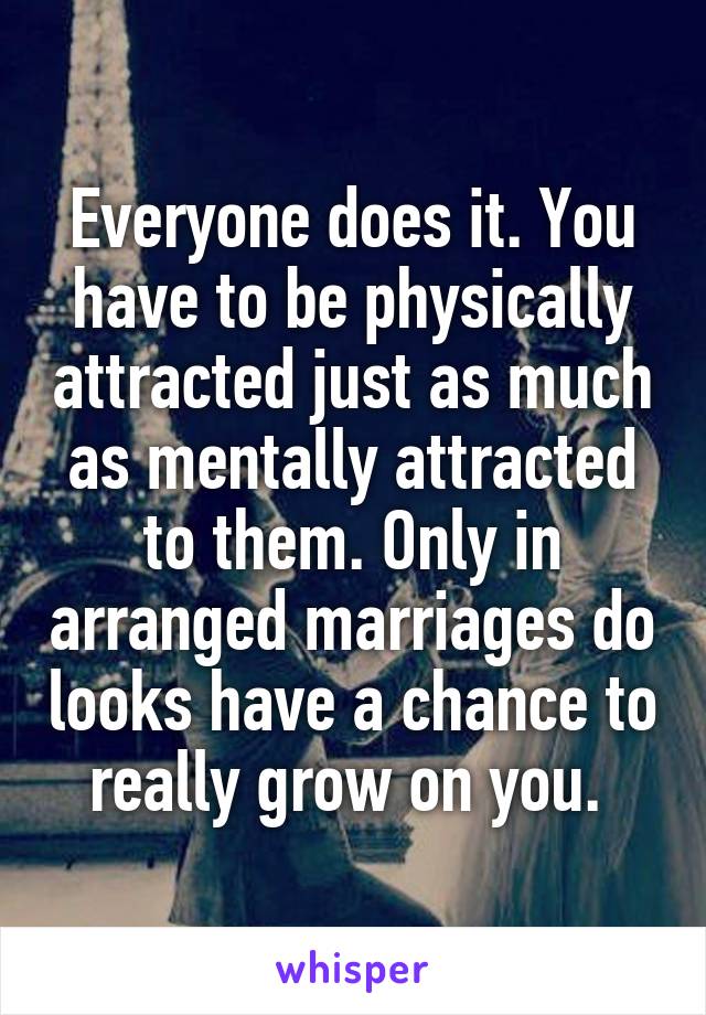 Everyone does it. You have to be physically attracted just as much as mentally attracted to them. Only in arranged marriages do looks have a chance to really grow on you. 