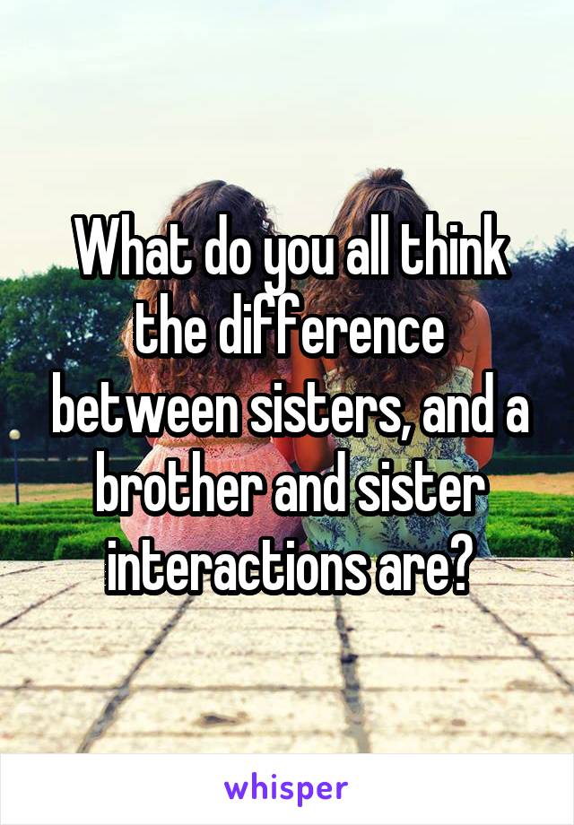 What do you all think the difference between sisters, and a brother and sister interactions are?