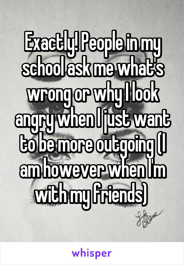 Exactly! People in my school ask me what's wrong or why I look angry when I just want to be more outgoing (I am however when I'm with my friends) 
