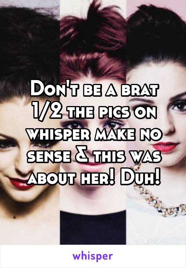 Don't be a brat 1/2 the pics on whisper make no sense & this was about her! Duh!