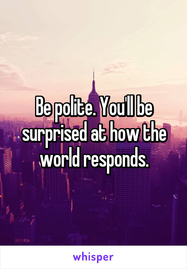 Be polite. You'll be surprised at how the world responds.