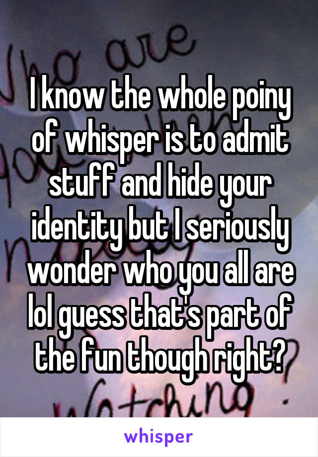 I know the whole poiny of whisper is to admit stuff and hide your identity but I seriously wonder who you all are lol guess that's part of the fun though right?