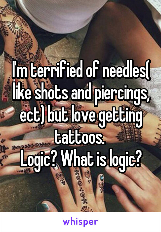 I'm terrified of needles( like shots and piercings, ect) but love getting tattoos. 
Logic? What is logic?