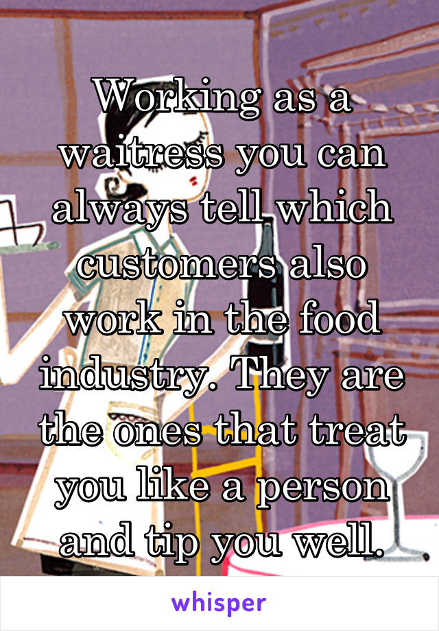 Working as a waitress you can always tell which customers also work in the food industry. They are the ones that treat you like a person and tip you well.