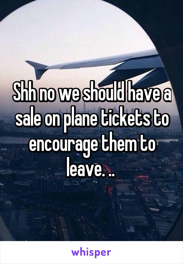 Shh no we should have a sale on plane tickets to encourage them to leave. .. 