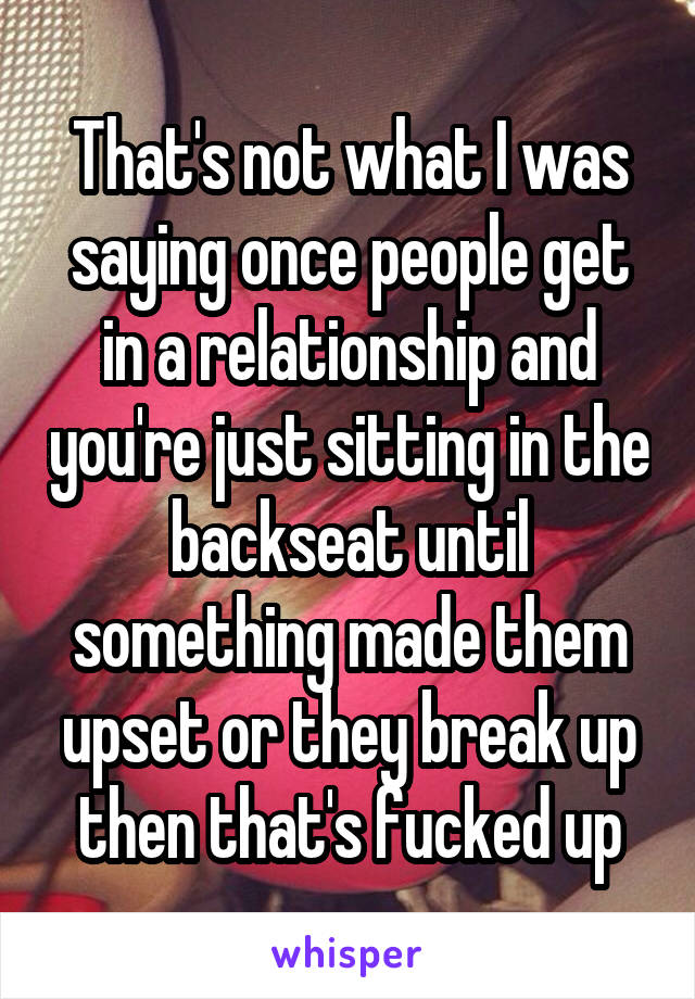 That's not what I was saying once people get in a relationship and you're just sitting in the backseat until something made them upset or they break up then that's fucked up