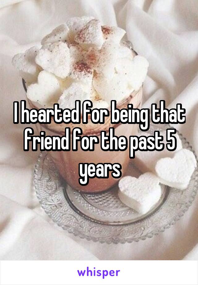 I hearted for being that friend for the past 5 years