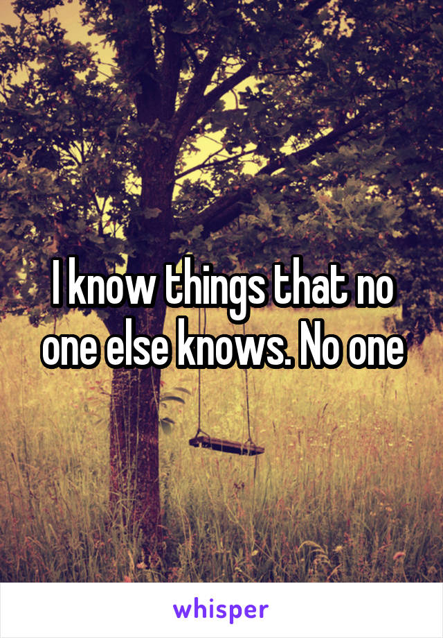 I know things that no one else knows. No one