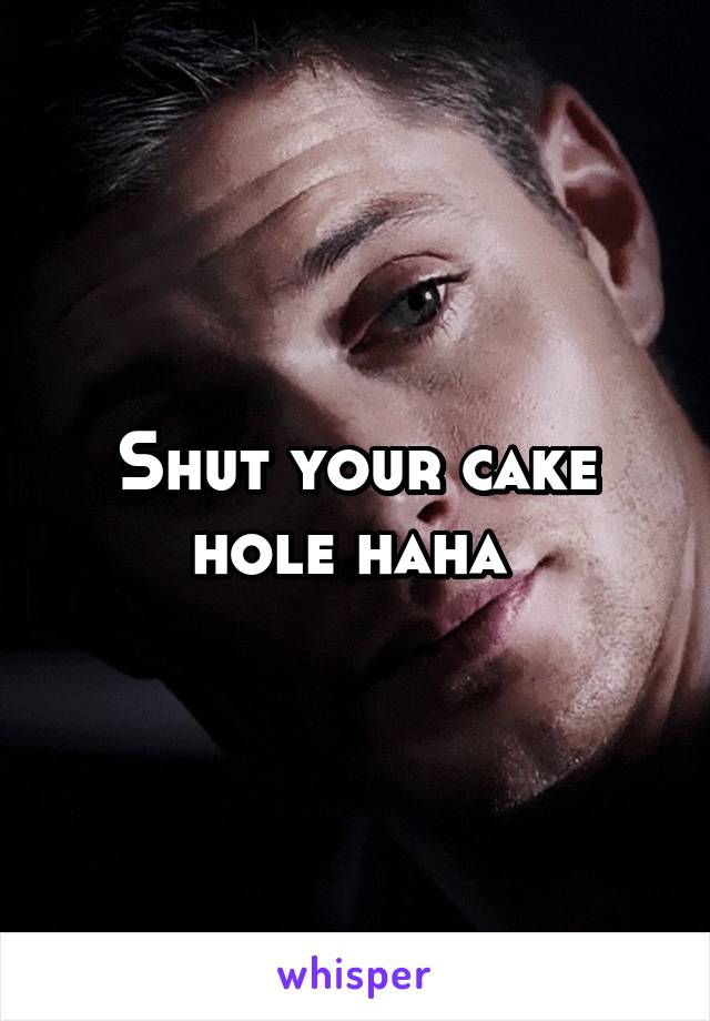 Shut your cake hole haha 