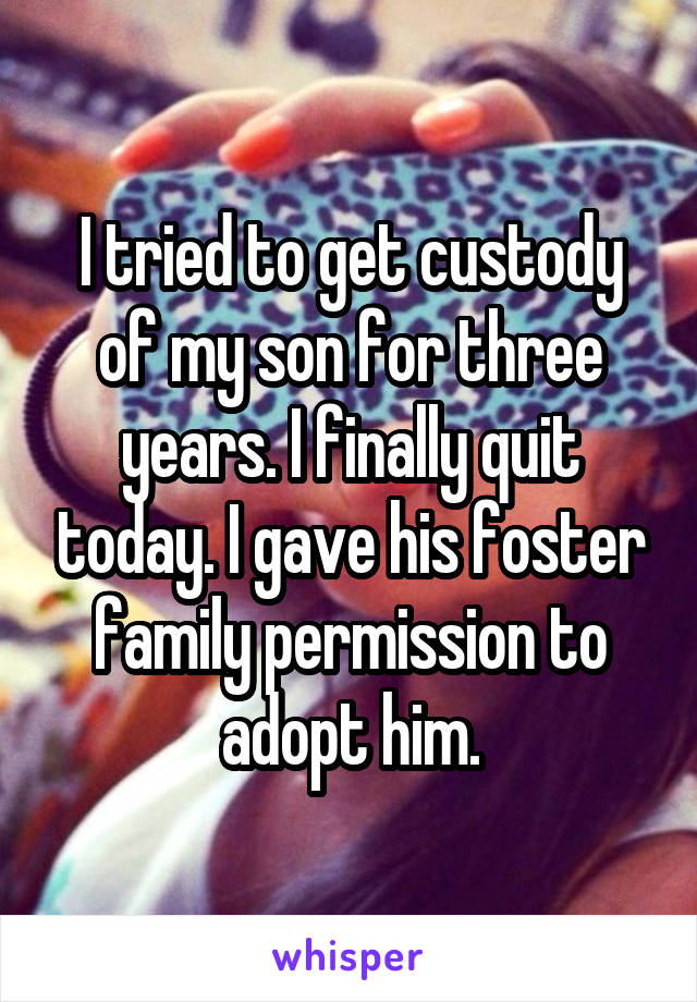 I tried to get custody of my son for three years. I finally quit today. I gave his foster family permission to adopt him.