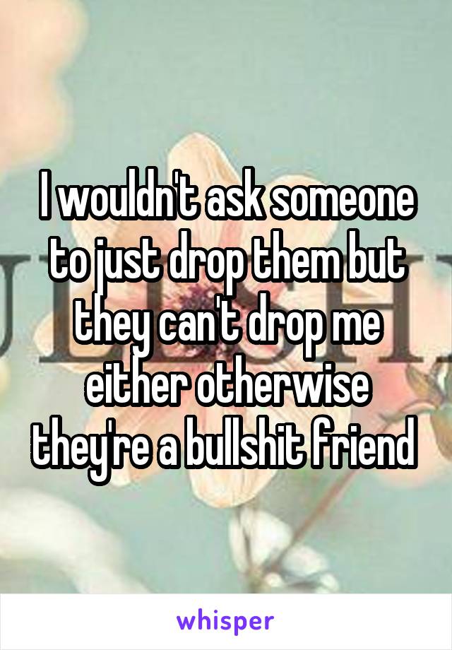 I wouldn't ask someone to just drop them but they can't drop me either otherwise they're a bullshit friend 