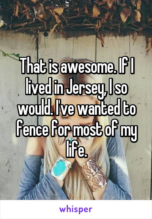 That is awesome. If I lived in Jersey, I so would. I've wanted to fence for most of my life.