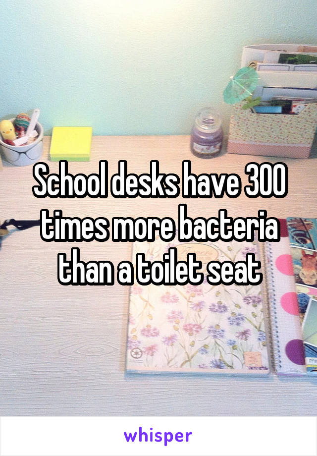 School desks have 300 times more bacteria than a toilet seat