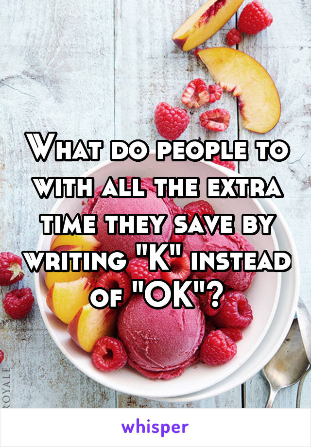 What do people to with all the extra time they save by writing "K" instead of "OK"?