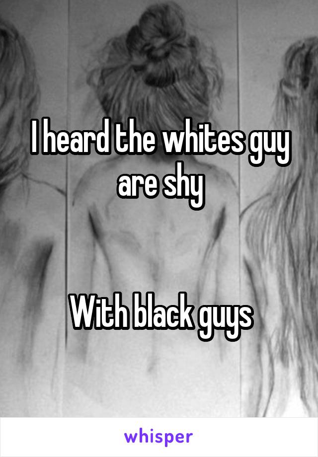 I heard the whites guy are shy


With black guys