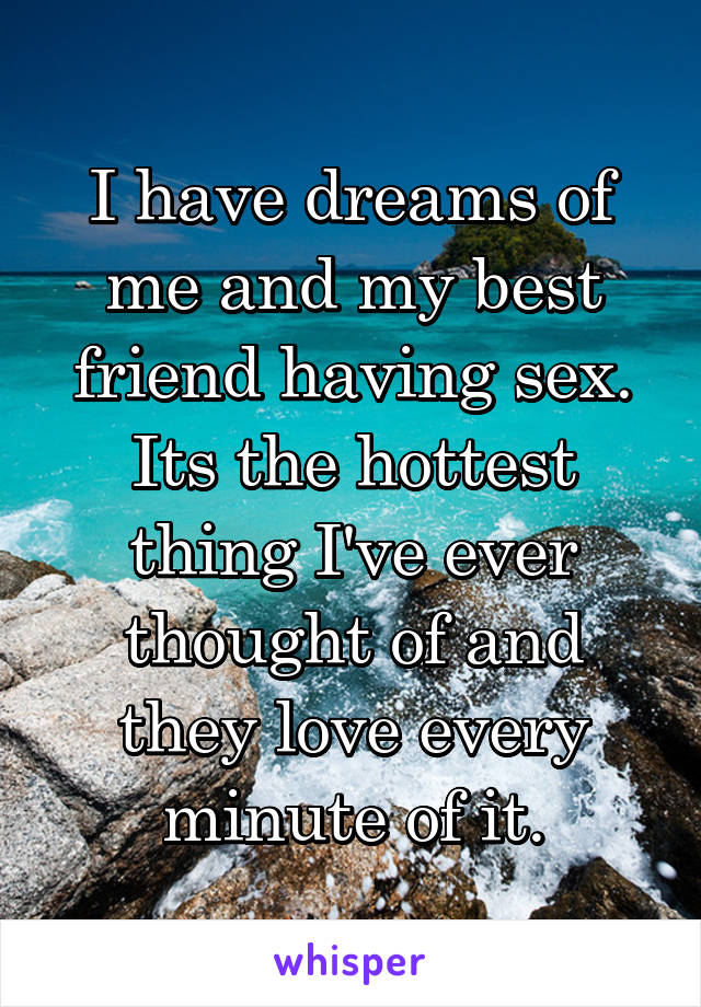 I have dreams of me and my best friend having sex. Its the hottest thing I've ever thought of and they love every minute of it.