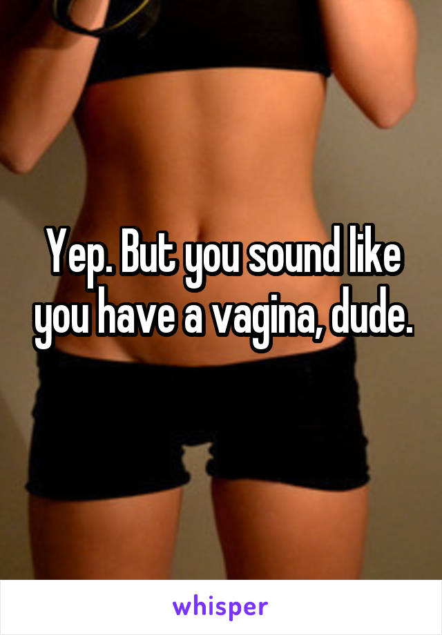 Yep. But you sound like you have a vagina, dude. 