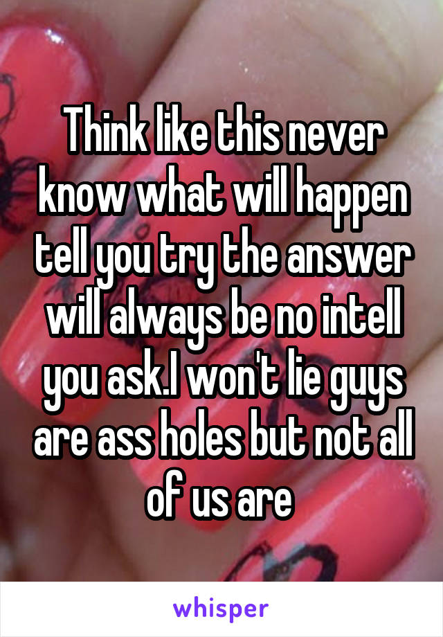 Think like this never know what will happen tell you try the answer will always be no intell you ask.I won't lie guys are ass holes but not all of us are 