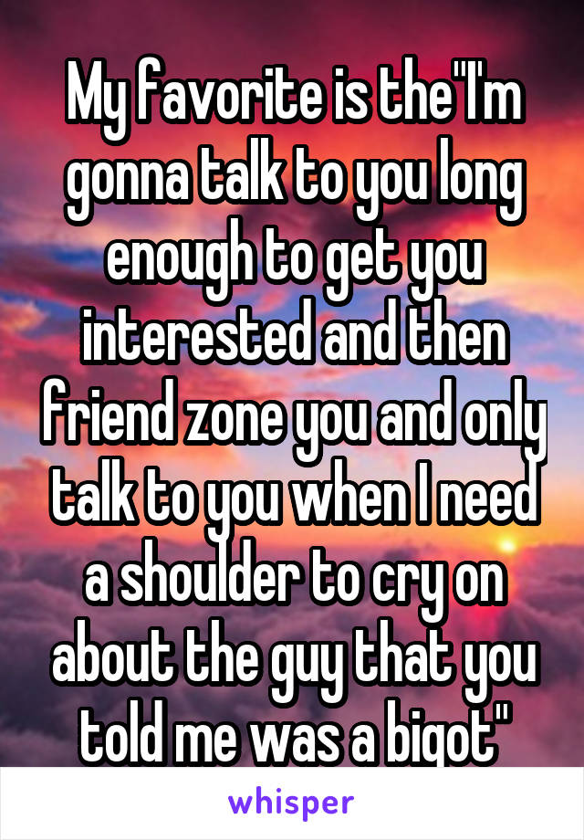 My favorite is the"I'm gonna talk to you long enough to get you interested and then friend zone you and only talk to you when I need a shoulder to cry on about the guy that you told me was a bigot"