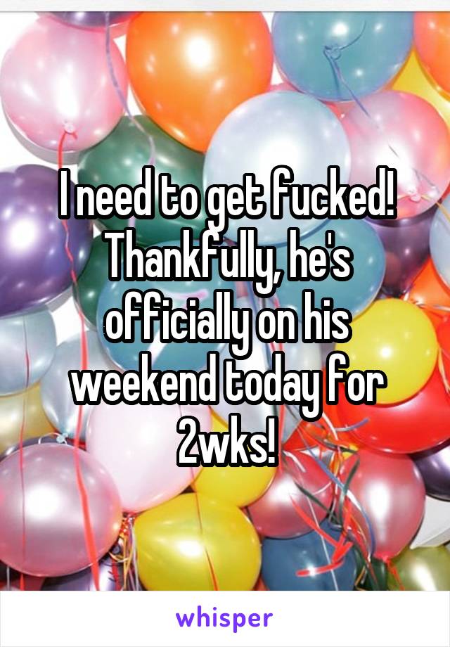 I need to get fucked! Thankfully, he's officially on his weekend today for 2wks!