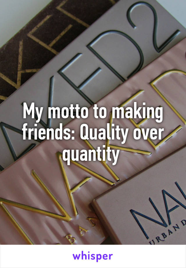 My motto to making friends: Quality over quantity 