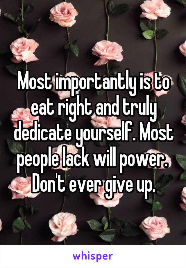 Most importantly is to eat right and truly dedicate yourself. Most people lack will power.  Don't ever give up.