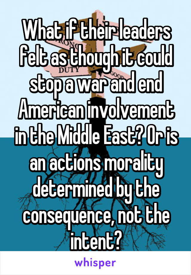 What if their leaders felt as though it could stop a war and end American involvement in the Middle East? Or is an actions morality determined by the consequence, not the intent?