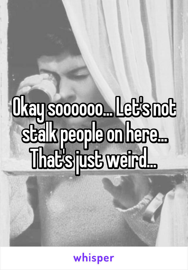 Okay soooooo... Let's not stalk people on here... That's just weird... 