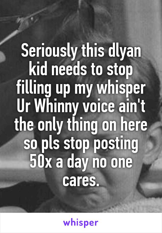 Seriously this dlyan kid needs to stop filling up my whisper Ur Whinny voice ain't the only thing on here so pls stop posting 50x a day no one cares.