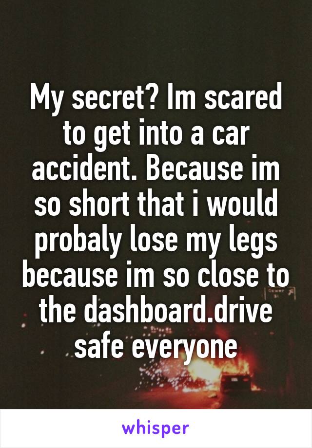 My secret? Im scared to get into a car accident. Because im so short that i would probaly lose my legs because im so close to the dashboard.drive safe everyone