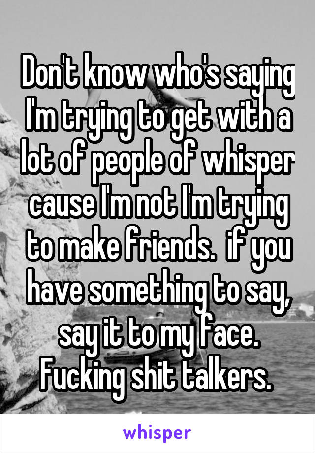 Don't know who's saying I'm trying to get with a lot of people of whisper cause I'm not I'm trying to make friends.  if you have something to say, say it to my face. Fucking shit talkers. 