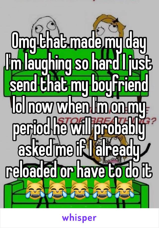 Omg that made my day I'm laughing so hard I just send that my boyfriend lol now when I'm on my period he will probably asked me if I already reloaded or have to do it 😹😹😹😹😹