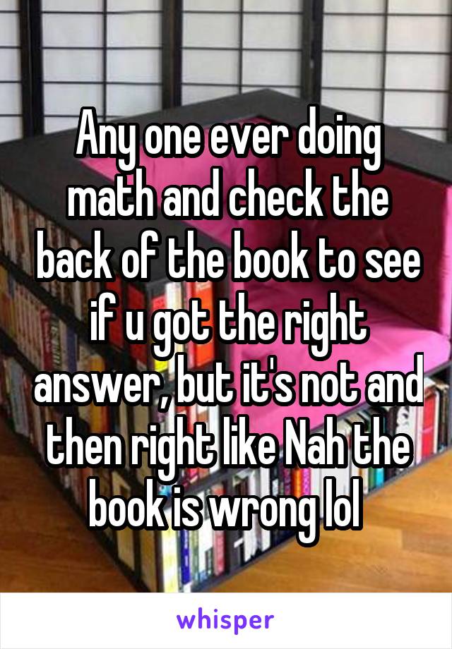 Any one ever doing math and check the back of the book to see if u got the right answer, but it's not and then right like Nah the book is wrong lol 