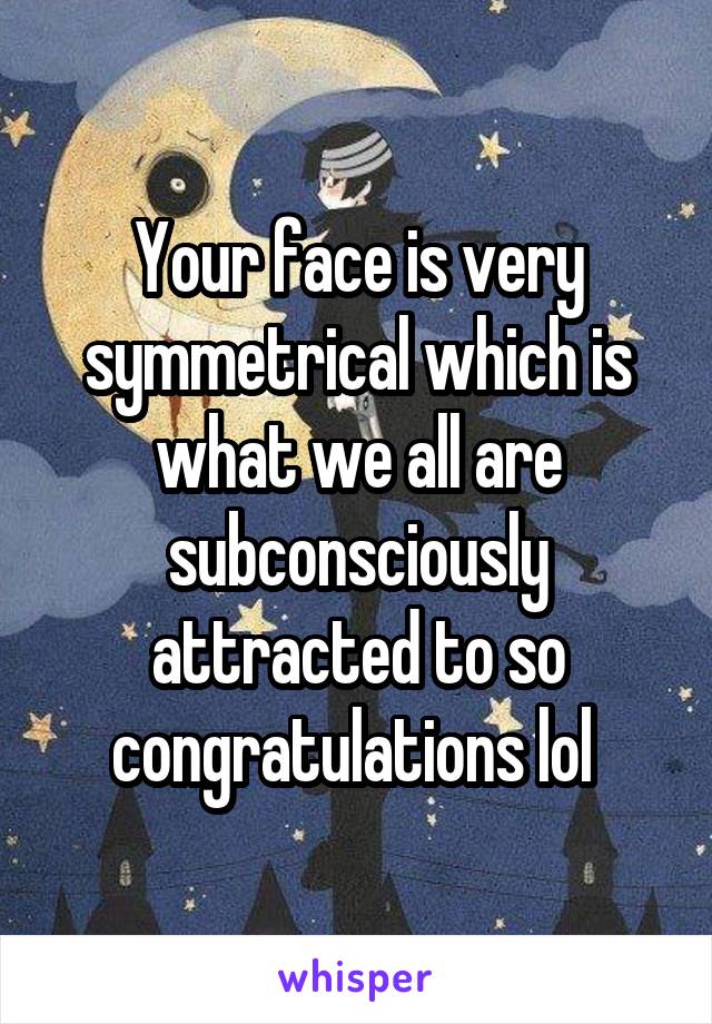 Your face is very symmetrical which is what we all are subconsciously attracted to so congratulations lol 